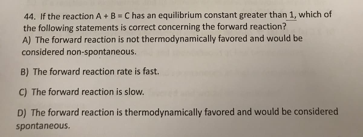 44. If the reaction A + B = C has an equilibrium constant greater than 1, which of
the following statements is correct concerning the forward reaction?
A) The forward reaction is not thermodynamically favored and would be
considered non-spontaneous.
%3D
B) The forward reaction rate is fast.
C) The forward reaction is slow.
D) The forward reaction is thermodynamically favored and would be considered
spontaneous.
