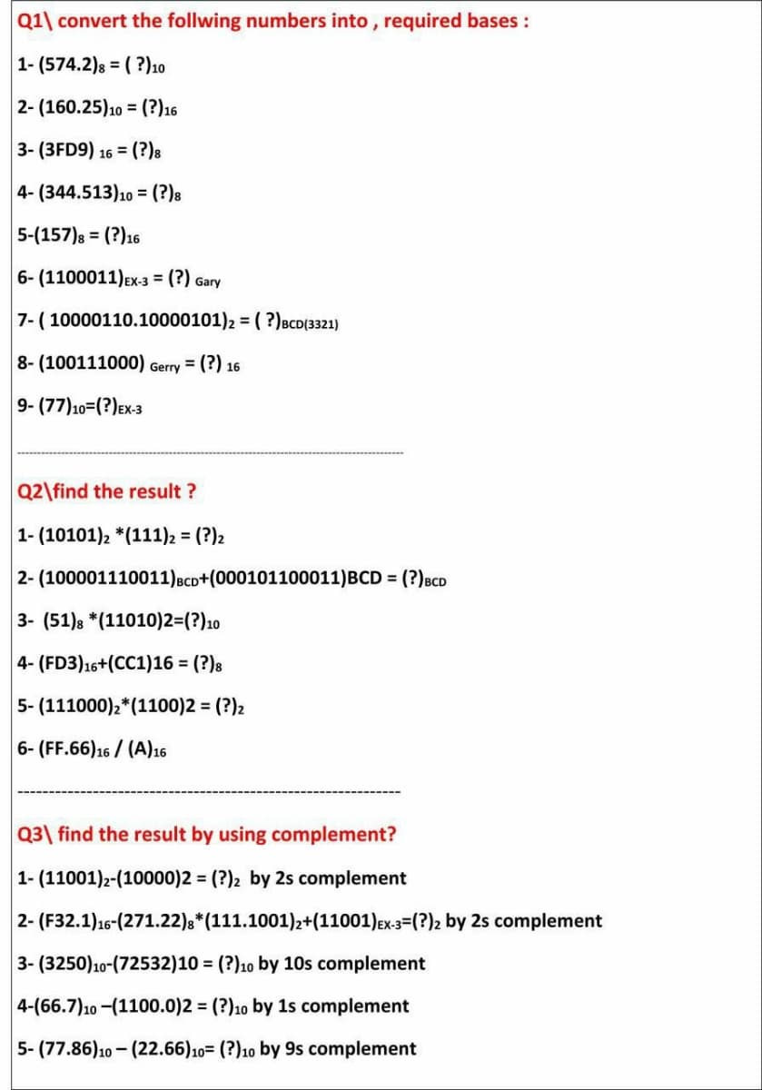 Q1\ convert the follwing numbers into , required bases :
1- (574.2)8 =
( ?)10
2- (160.25)10 = (?)16
3- (3FD9) 16 = (?)8
4-(344.513)10 = (?)a
%3D
5-(157)8 = (?)16
6- (1100011)Ex-3 = (?) Gary
7- ( 10000110.10000101)2 = ( ?)BCD(3321)
8- (100111000) Gerry = (?) 16
9- (77)10=(?)Ex-3
Q2\find the result ?
1- (10101)2 *(111)2 = (?)2
2- (100001110011)BCD+(000101100011)BCD = (?)BCD
3- (51)s *(11010)2=(?)10
4- (FD3)16+(CC1)16 = (?)8
5- (111000),*(1100)2 = (?)2
6- (FF.66)16 / (A)16
Q3\ find the result by using complement?
1- (11001)2-(10000)2 = (?)2 by 2s complement
2- (F32.1)16-(271.22),*(111.1001)2+(11001)Ex3=(?)2 by 2s complement
3- (3250)10-(72532)10 = (?)10 by 10s complement
%3D
4-(66.7)10 -(1100.0)2 = (?)10 by 1s complement
5- (77.86)10 - (22.66)10= (?)10 by 9s complement
