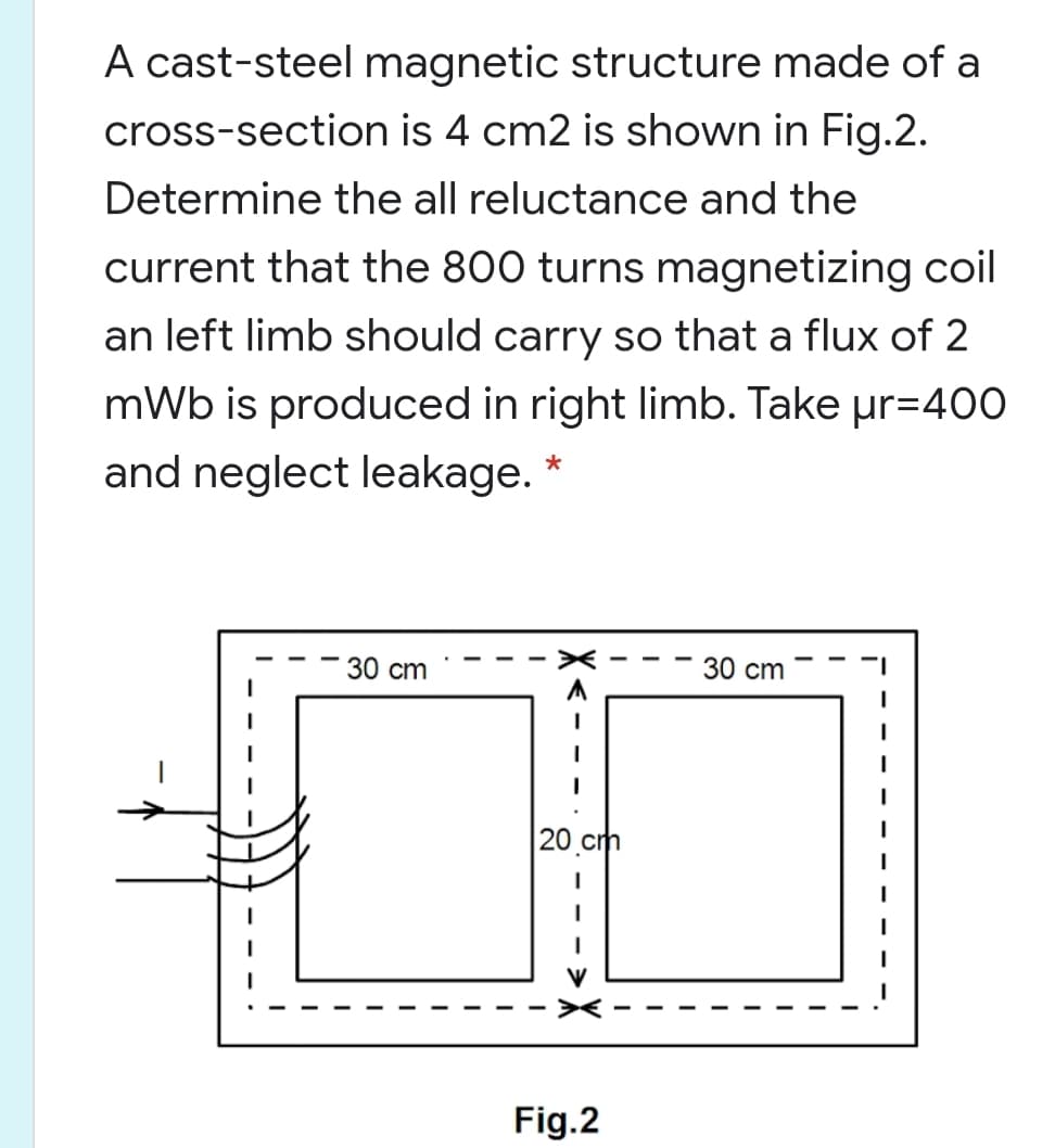 A cast-steel magnetic structure made of a
cross-section is 4 cm2 is shown in Fig.2.
Determine the all reluctance and the
current that the 800 turns magnetizing coil
an left limb should carry so that a flux of 2
mWb is produced in right limb. Take ur=400
and neglect leakage.
30 сm
30 сm
20.cm
Fig.2
