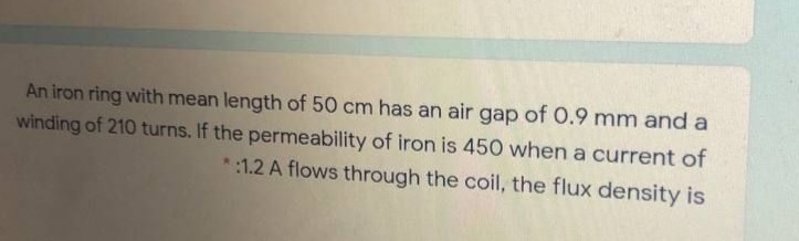 An iron ring with mean length of 50 cm has an air gap of 0.9 mm and a
winding of 210 turns. If the permeability of iron is 450 when a current of
*:1.2 A flows through the coil, the flux density is
