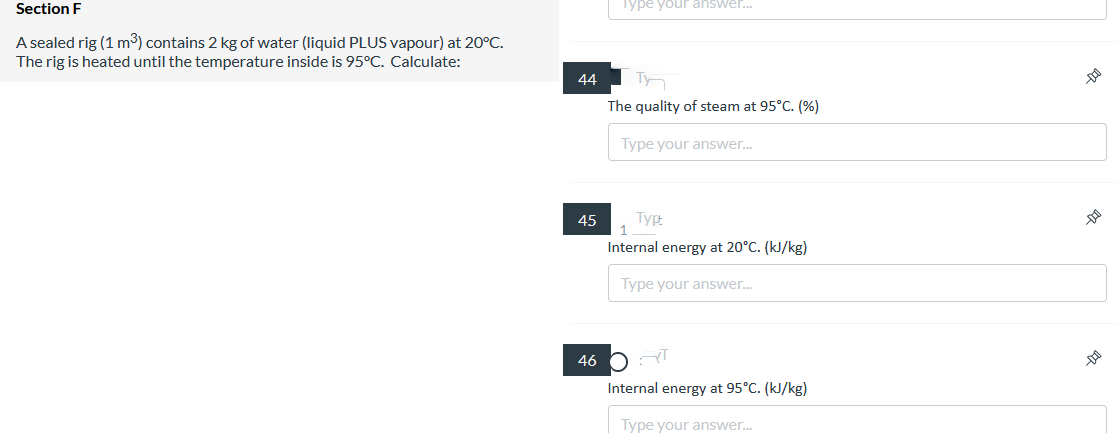 Section F
Type your answer.
A sealed rig (1 m3) contains 2 kg of water (liquid PLUS vapour) at 20°C.
The rig is heated until the temperature inside is 95°C. Calculate:
44
The quality of steam at 95°C. (%)
Type your answer.
Тур
1
45
Internal energy at 20°C. (kJ/kg)
Type your answer.
46
Internal energy at 95°C. (kJ/kg)
Type your answer.
