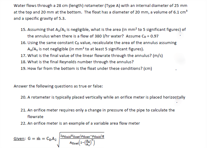 Water flows through a 28 cm (length) rotameter (Type A) with an internal diameter of 25 mm
at the top and 20 mm at the bottom. The float has a diameter of 20 mm, a volume of 6.1 cm
and a specific gravity of 5.3.
15. Assuming that Az/A, is negligible, what is the area (in mm² to 5 significant figures) of
the annulus when there is a flow of 380 I/hr water? Assume Co = 0.97
16. Using the same constant Cp value, recalculate the area of the annulus assuming
Az/A, is not negligible (in mm? to at least 5 significant figures).
17. What is the final value of the linear flowrate through the annulus? (m/s)
18. What is the final Reynolds number through the annulus?
19. How far from the bottom is the float under these conditions? (cm)
Answer the following questions as true or false:
20. A rotameter is typically placed vertically while an orifice meter is placed horizontally
21. An orifice meter requires only a change in pressure of the pipe to calculate the
flowrate
22. An orifice meter is an example of a variable area flow meter
2PfluidVfloat(Ploat-Pfluid)E
CDA2
Given: G = ṁ =
Anoat(1-()

