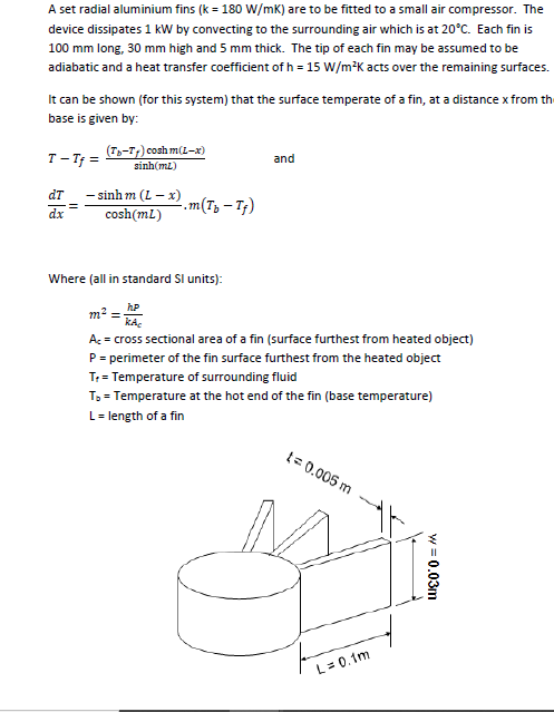 A set radial aluminium fins (k = 180 W/mK) are to be fitted to a small air compressor. The
device dissipates 1 kW by convecting to the surrounding air which is at 20°C. Each fin is
100 mm long, 30 mm high and 5 mm thick. The tip of each fin may be assumed to be
adiabatic and a heat transfer coefficient of h = 15 W/m*K acts over the remaining surfaces.
It can be shown (for this system) that the surface temperate of a fin, at a distance x from th
base is given by:
T - Tf =
(T-T;) cosh m(L-x)
sinh(mz)
and
- sinh m (L - x)
cosh(mL)
dT
.m(Tz – Tf)
dx
Where (all in standard SI units):
m2
kA.
A: = cross sectional area of a fin (surface furthest from heated object)
P= perimeter of the fin surface furthest from the heated object
T: = Temperature of surrounding fluid
T3 = Temperature at the hot end of the fin (base temperature)
L= length of a fin
t= 0.005 m
L= 0.1m
w = 0.03m
