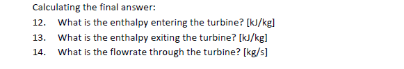 Calculating the final answer:
12. What is the enthalpy entering the turbine? [kJ/kg]
What is the enthalpy exiting the turbine? [kJ/kg]
What is the flowrate through the turbine? [kg/s]
13.
14.
