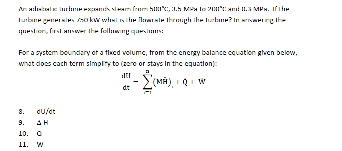 An adiabatic turbine expands steam from 500°C, 3.5 MPa to 200°C and 0.3 MPa. If the
turbine generates 750 kW what is the flowrate through the turbine? In answering the
question, first answer the following questions:
For a system boundary of a fixed volume, from the energy balance equation given below,
what does each term simplify to (zero or stays in the equation):
du
2(MH), + Q + W
dt
i=1
8.
du/dt
9.
A H
10.
Q
11.
