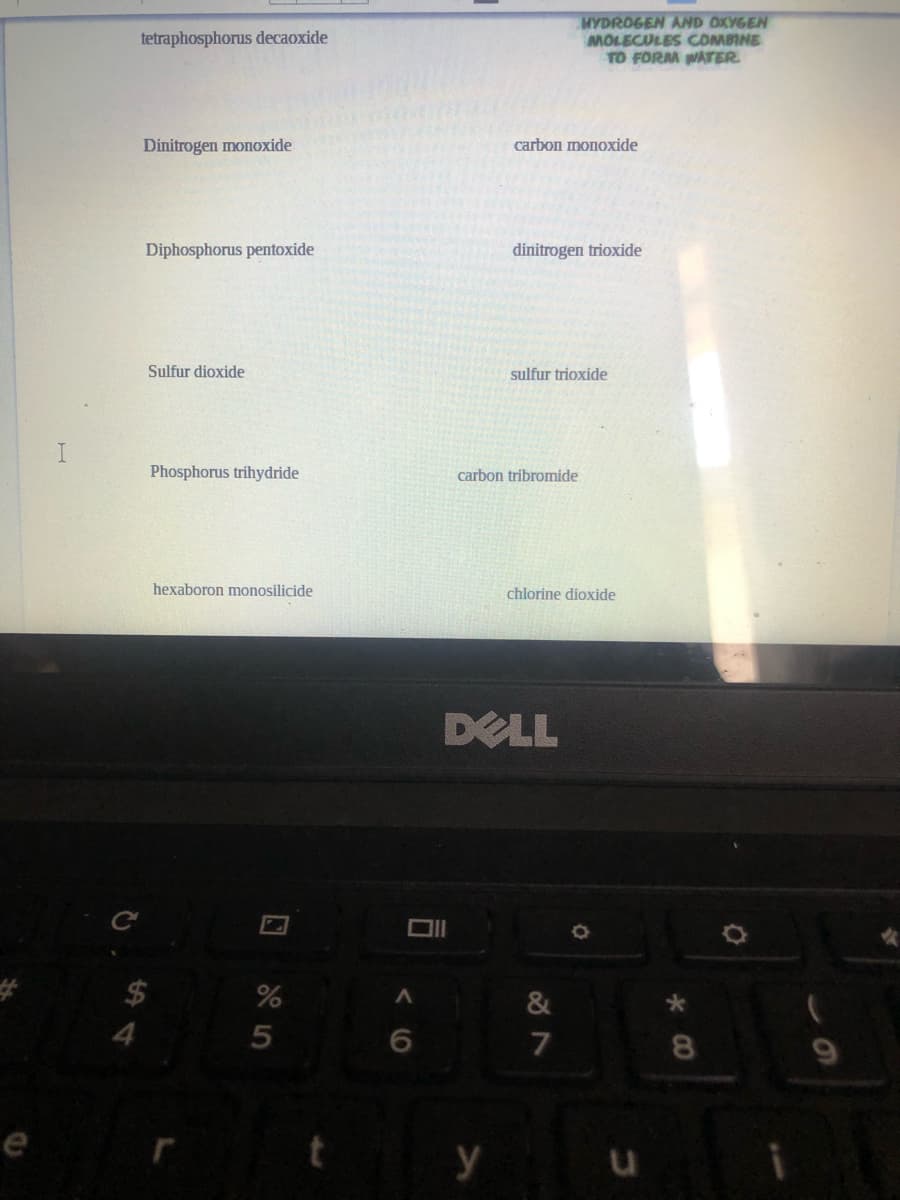 MYDROGEN AND OXYGEN
MOLECULES COMBINE
TO FORM WATER.
tetraphosphorus decaoxide
Dinitrogen monoxide
carbon monoxide
Diphosphorus pentoxide
dinitrogen trioxide
Sulfur dioxide
sulfur trioxide
Phosphorus trihydride
carbon tribromide
hexaboron monosilicide
chlorine dioxide
DELL
$
%
&
4.
5
8.
е
y
