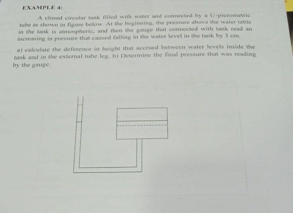 EXAMPLE 4:
A closed circular tank filled with water and connected by a U-piezometric
tube as shown in figure below. At the beginning, the pressure above the water table
in the tank is atmospheric, and then the gauge that connected with tank read an
increasing in pressure that caused falling in the water level in the tank by 3 cm.
a) calculate the deference in height that acerued between water levels inside the
tank and in the external tube leg. b) Determine the final pressure that was reading
by the gauge.
