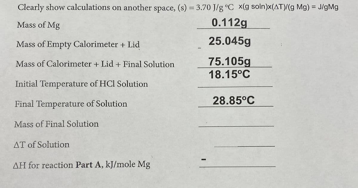 Clearly show calculations on another space, (s) = 3.70 J/g °C x(g soln)x(AT)/(g Mg) = J/gMg
Mass of Mg
0.112g
Mass of Empty Calorimeter + Lid
25.045g
75.105g
18.15°C
Mass of Calorimeter + Lid+ Final Solution
Initial Temperature of HCl Solution
28.85°C
Final Temperature of Solution
Mass of Final Solution
AT of Solution
AH for reaction Part A, kJ/mole Mg
