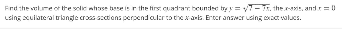 = 0
Find the volume of the solid whose base is in the first quadrant bounded by y = √7-7x, the x-axis, and x =
using equilateral triangle cross-sections perpendicular to the x-axis. Enter answer using exact values.