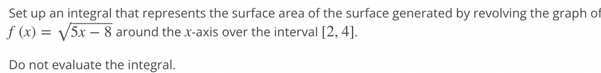 Set up an integral that represents the surface area of the surface generated by revolving the graph of
f (x) = √√√5x - 8 around the x-axis over the interval [2, 4].
Do not evaluate the integral.