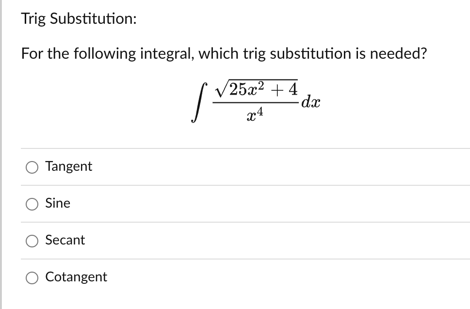 ---

**Trig Substitution:**

**For the following integral, which trig substitution is needed?**

\[ \int \frac{\sqrt{25x^2 + 4}}{x^4} \, dx \]

- ○ Tangent
- ○ Sine
- ○ Secant
- ○ Cotangent

---

*Explanation:*

The image presents a calculus problem involving an integral that requires the use of a trigonometric substitution method to solve. The integral in question is:

\[ \int \frac{\sqrt{25x^2 + 4}}{x^4} \, dx \]

Below the integral, four possible choices for the trigonometric substitution method are provided:
- Tangent
- Sine
- Secant
- Cotangent

Students are expected to choose the appropriate trigonometric function to simplify and solve the integral.