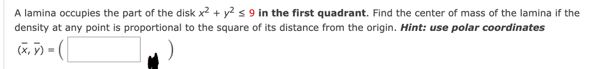 A lamina occupies the part of the disk x² + y² ≤ 9 in the first quadrant. Find the center of mass of the lamina if the
density at any point is proportional to the square of its distance from the origin. Hint: use polar coordinates
(x, y) =
(
