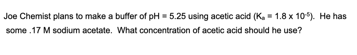 Joe Chemist plans to make a buffer of pH = 5.25 using acetic acid (Ka = 1.8 x 10-5). He has
some .17 M sodium acetate. What concentration of acetic acid should he use?
