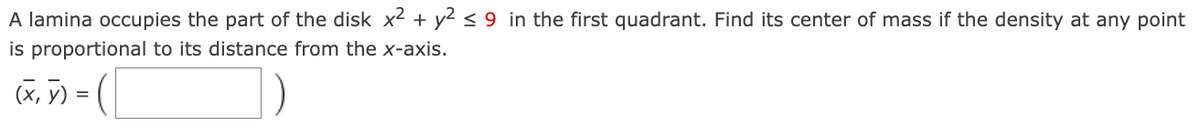 A lamina occupies the part of the disk x² + y² ≤ 9 in the first quadrant. Find its center of mass if the density at any point
is proportional to its distance from the x-axis.
(x, y) = (