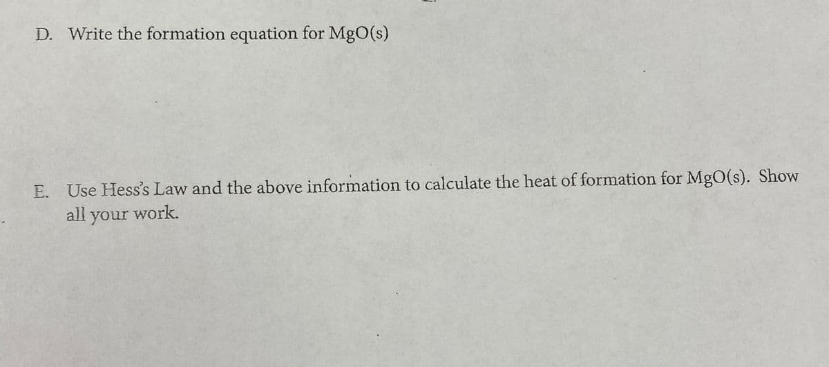 D. Write the formation equation for MgO(s)
E. Use Hess's Law and the above information to calculate the heat of formation for MgO(s). Show
all your work.
