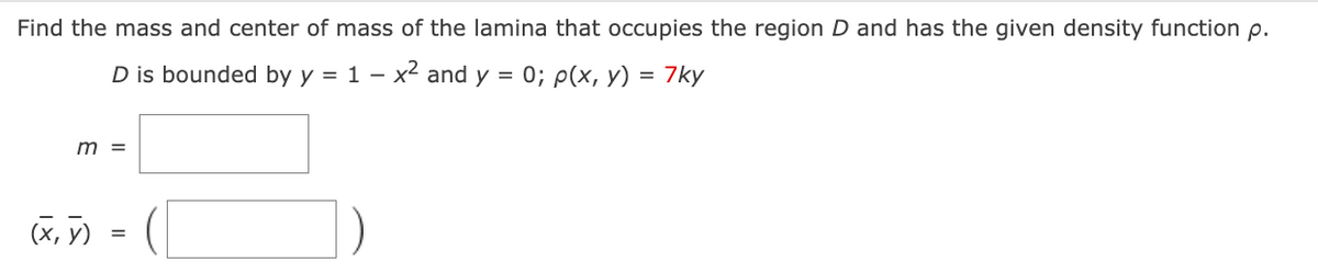 Find the mass and center of mass of the lamina that occupies the region D and has the given density function p.
D is bounded by y = 1 - x² and y = 0; p(x, y) = 7ky
m =
(X,Y)
=
(