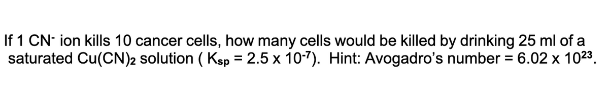 If 1 CN- ion kills 10 cancer cells, how many cells would be killed by drinking 25 ml of a
saturated Cu(CN)2 solution ( Ksp = 2.5 x 10-7). Hint: Avogadro's number
6.02 х 1023.
