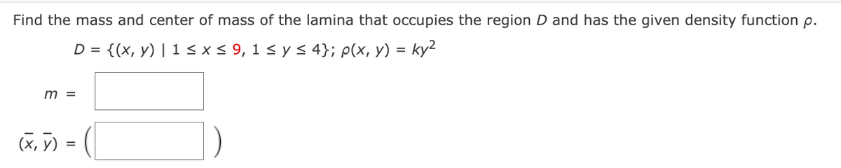 Find the mass and center of mass of the lamina that occupies the region D and has the given density function p.
D = {(x, y) | 1 ≤ x ≤ 9, 1 ≤ y ≤ 4}; p(x, y) = ky²
m =
(x, y) =