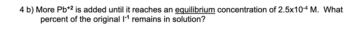 4 b) More Pb*2 is added until it reaches an equilibrium concentration of 2.5x10-4 M. What
percent of the original I1 remains in solution?
