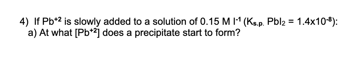 4) If Pb*2 is slowly added to a solution of 0.15 M 11 (Ks.p. Pbl2 = 1.4x10-8):
a) At what [Pb*2] does a precipitate start to form?
%3D
