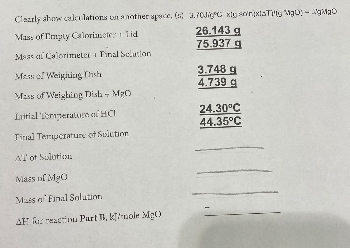 Clearly show calculations on another space, (s) 3.70J/g°C x(g soln)x(AT)/(g MgO) = J/gMgO
%3D
26.143 g
75.937 g
Mass of Empty Calorimeter + Lid
Mass of Calorimeter + Final Solution
3.748 g
4.739 g
Mass of Weighing Dish
Mass of Weighing Dish + MgO
24.30°C
44.35°C
Initial Temperature of HCl
Final Temperature of Solution
AT of Solution
Mass of MgO
Mass of Final Solution
AH for reaction Part B, kJ/mole MgO
