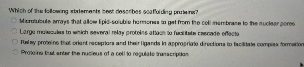 Which of the following statements best describes scaffolding proteins?
Microtubule arrays that allow lipid-soluble hormones to get from the cell membrane to the nuclear pores
Large molecules to which several relay proteins attach to facilitate cascade effects
Relay proteins that orient receptors and their ligands in appropriate directions to facilitate complex formation
Proteins that enter the nucleus of a cell to regulate transcription
