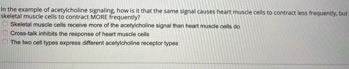 In the example of acetylcholine signaling, how is it that the same signal causes heart muscle cells to contract less frequently, but
skeletal muscle cells to contract MORE frequently?
Skeletal muscle cells receive more of the acetylcholine signal than heart muscle cells do
Cross-talk inhibits the response of heart muscle cells
The two cell types express different acetylcholine receptor types
