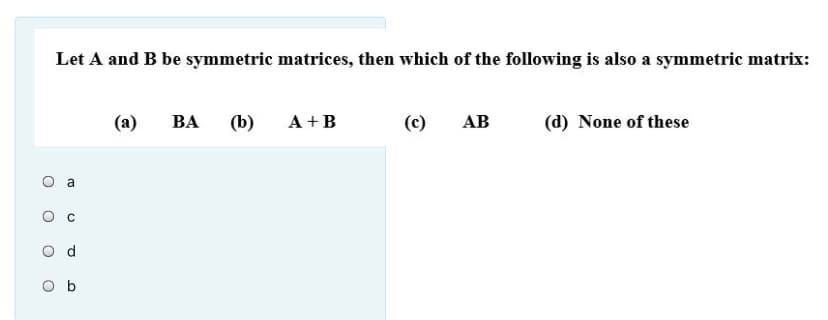 Let A and B be symmetric matrices, then which of the following is also a symmetric matrix:
(а)
BA
(b)
A +B
(c)
АВ
(d) None of these
b
