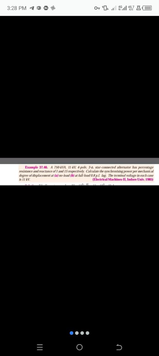 3:28 PM
дв
+
KO
Example 37.46. A 750-kVA, 11-kV, 4-pole, 3-0, star-connected alternator has percentage
resistance and reactance of 1 and 15 respectively. Calculate the synchronising power per mechanical
degree of displacement at (a) no-load (b) at full-load 0.8 p.f. lag. The terminal voltage in each case
(Electrical Machines-II, Indore Univ. 1985)
is 11 kV.
=
|||
O
n