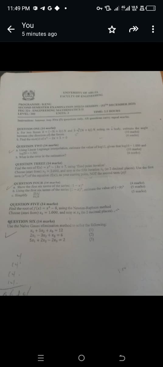 11:49 PM
G
K/S
You
5 minutes ago
PROGRAMME: BENG
UNIVERSITY OF ABUJA
FACULTY OF ENGINEERING
SECOND SEMESTER EXAMINATION 3022/23 SESSION-(12 DECEMBER 2023)
FEG 221-ENGINEERING MATHEMATICS I
LEVEL: 200
UNITS: 3
TIME: 25 HOURS
Instruction: Answer Any Five (5) questions only. All questions carry equal marks.
QUESTION ONE (14 marks)
For two forces a-(-31 + 2/) N and b(31+6) N acting on a body, estimate the angle
between (the direction of the forces
b. Find the root(s) of x-2x+5-0
QUESTION TWO (14 marks)
(10 marks)
(4 marks)
a Using Linear Lagrange interpolation, estimate the value of log12, given that log10-1.000 and
log20-1.301
b. What is the error in the estimation?
(10 marks)
(4 marks)
QUESTION THREE (14 marks)
Find the root of f(x)-x-13x+7, using 'fixed point iteration'.
Choose (start from) -2.000, and stop at the fifth iteration xg (to 2 decimal places). Use the first
tera (x) of the equation (f(x)), as your starting point, NOT the second term (x)!
QUESTION FOUR (14 marks)
a. Show the first six terms of the series: (1-x)"
(4 marks)
21+
b. Using the first six terms of the series (-2)", estimate the value of (-3)
c. Simplify
(5 marks)
(5 marks)
3+js
QUESTION FIVE (14 marks)
Find the root of f(x)-x-8, using the Newton-Raphson method
Choose (start from) xo-1.000, and stop at x (to 2 decimal places).
QUESTION SIX (14 marks)
Use the Naïve Gauss elimination method to solve the following:
2x-3x+x=6
(4
니
14.
13.
5x+2x-2xy=2
=
(1)
(2)
(3)
n