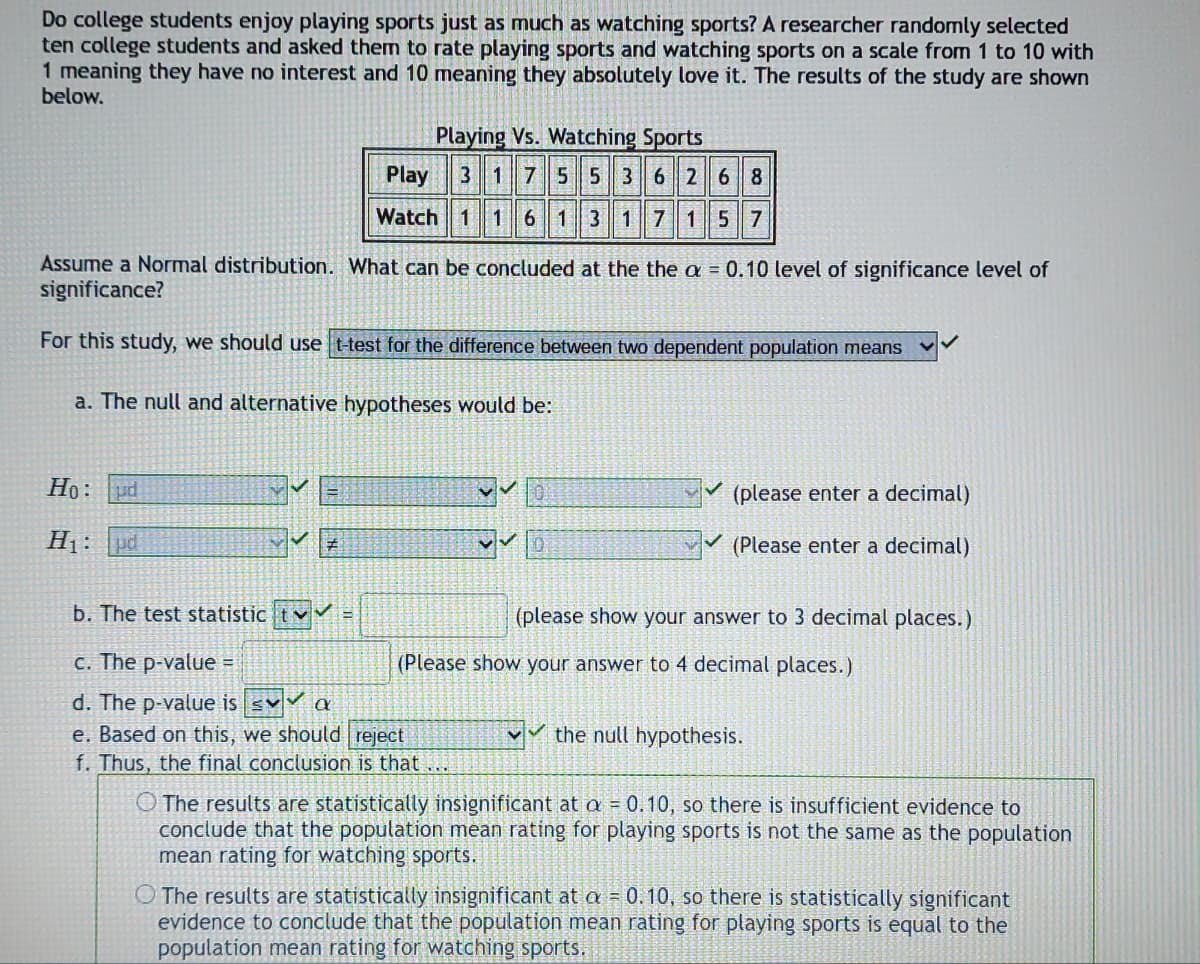 Do college students enjoy playing sports just as much as watching sports? A researcher randomly selected
ten college students and asked them to rate playing sports and watching sports on a scale from 1 to 10 with
1 meaning they have no interest and 10 meaning they absolutely love it. The results of the study are shown
below.
Playing Vs. Watching Sports
3 1 7 5 5 3
6 2
6 8
Play
Watch 1 1 6 1 3 1 7 1 57
Assume a Normal distribution. What can be concluded at the the a= 0.10 level of significance level of
significance?
For this study, we should use t-test for the difference between two dependent population means
a. The null and alternative hypotheses would be:
Ho: ud
(please enter a decimal)
✓
H₁:
ud
#
D
(Please enter a decimal)
b. The test statistic V
(please show your answer to 3 decimal places.)
c. The p-value =
(Please show your answer to 4 decimal places.)
d. The p-value is sv a
e. Based on this, we should reject
the null hypothesis.
f. Thus, the final conclusion is that ...
The results are statistically insignificant at a = 0.10, so there is insufficient evidence to
conclude that the population mean rating for playing sports is not the same as the population
mean rating for watching sports.
O The results are statistically insignificant at a = 0.10, so there is statistically significant
evidence to conclude that the population mean rating for playing sports is equal to the
population mean rating for watching sports.