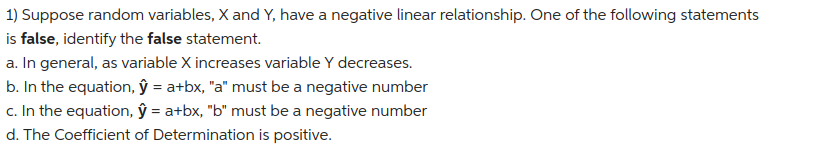 1) Suppose random variables, X and Y, have a negative linear relationship. One of the following statements
is false, identify the false statement.
a. In general, as variable X increases variable Y decreases.
b. In the equation, ŷ = a+bx, "a" must be a negative number
c. In the equation, ŷ = a+bx, "b" must be a negative number
d. The Coefficient of Determination is positive.
