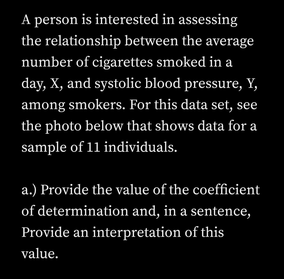 A person is interested in assessing
the relationship between the average
number of cigarettes smoked in a
day, X, and systolic blood pressure, Y,
among smokers. For this data set, see
the photo below that shows data for a
sample of 11 individuals.
a.) Provide the value of the coefficient
of determination and, in a sentence,
Provide an interpretation of this
value.