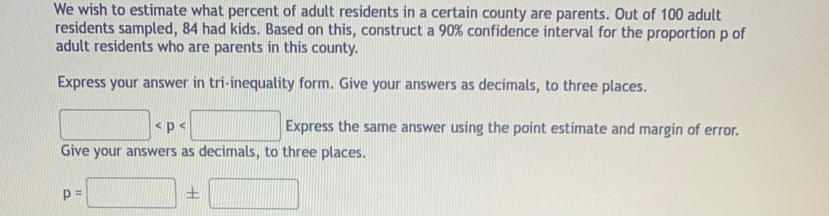 We wish to estimate what percent of adult residents in a certain county are parents. Out of 100 adult
residents sampled, 84 had kids. Based on this, construct a 90% confidence interval for the proportion p of
adult residents who are parents in this county.
Express your answer in tri-inequality form. Give your answers as decimals, to three places.
<p<
Express the same answer using the point estimate and margin of error.
Give your answers as decimals, to three places.
