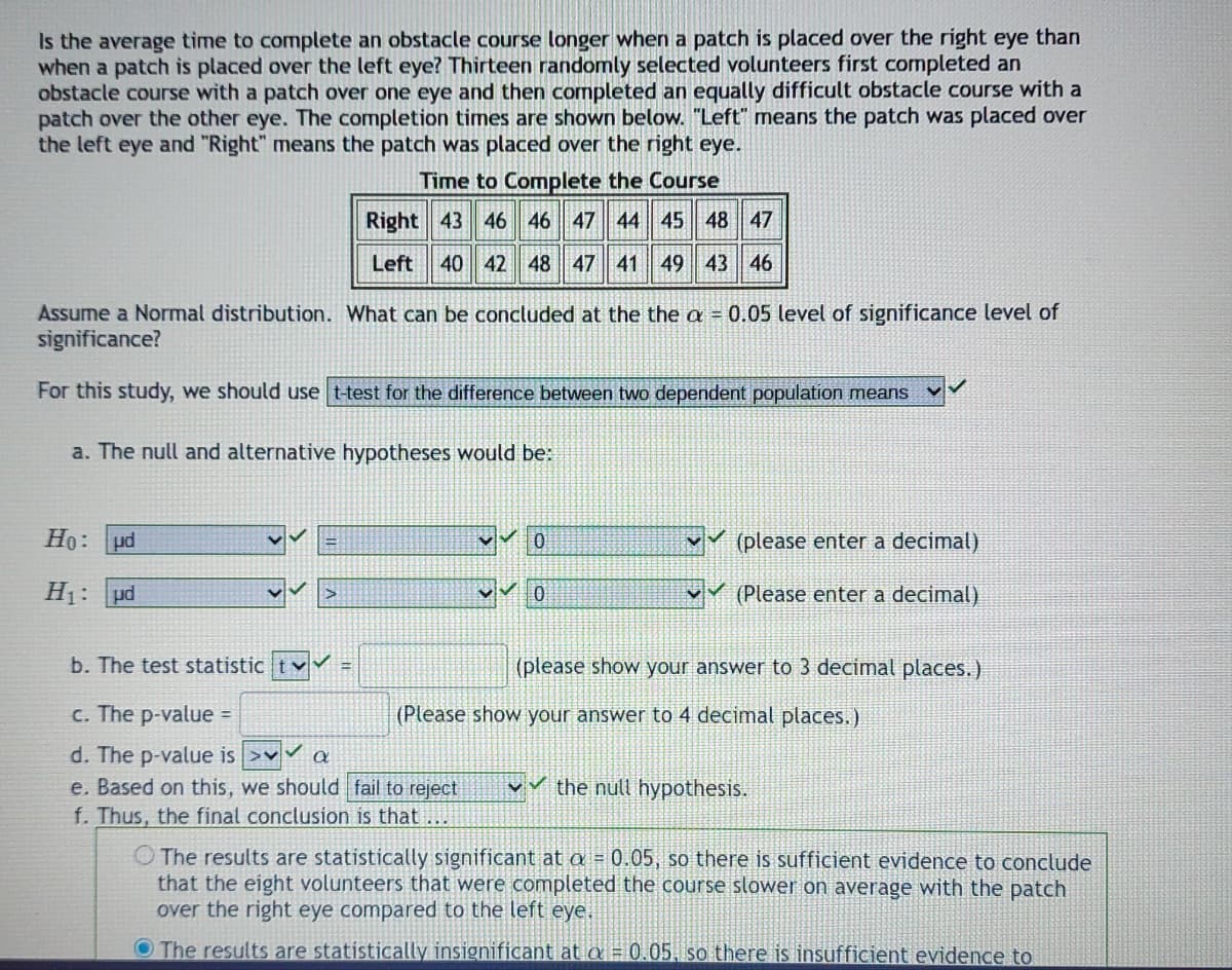 Is the average time to complete an obstacle course longer when a patch is placed over the right eye than
when a patch is placed over the left eye? Thirteen randomly selected volunteers first completed an
obstacle course with a patch over one eye and then completed an equally difficult obstacle course with a
patch over the other eye. The completion times are shown below. "Left" means the patch was placed over
the left eye and "Right" means the patch was placed over the right eye.
Time to Complete the Course
Right 43 46 46 47 44 45 48 47
Left 40 42 48 47 41 49 43 46
Assume a Normal distribution. What can be concluded at the the a = 0.05 level of significance level of
significance?
For this study, we should use t-test for the difference between two dependent population means
a. The null and alternative hypotheses would be:
Ho: ud
0
(please enter a decimal)
H₁:
ud
>
0
(Please enter a decimal)
b. The test statistic t
(please show your answer to 3 decimal places.)
c. The p-value =
(Please show your answer to 4 decimal places.)
d. The p-value is >✔✔ a
e. Based on this, we should fail to reject
✓the null hypothesis.
f. Thus, the final conclusion is that
The results are statistically significant at a = 0.05, so there is sufficient evidence to conclude
that the eight volunteers that were completed the course slower on average with the patch
over the right eye compared to the left eye.
The results are statistically insignificant at a = 0.05, so there is insufficient evidence to