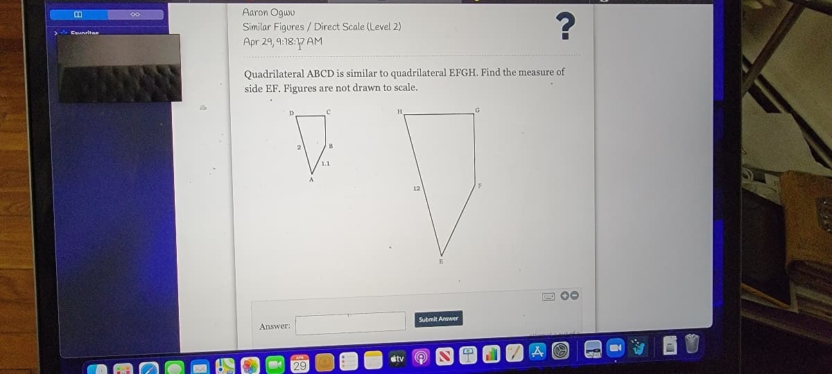 Aaron Ogwu
Similar Figures / Direct Scale (Level 2)
Esuoritee
Apr 29, 9:18:17 AM
Quadrilateral ABCD is similar to quadrilateral EFGH. Find the measure of
side EF. Figures are not drawn to scale.
12
Submit Answer
Answer:
átv
29
