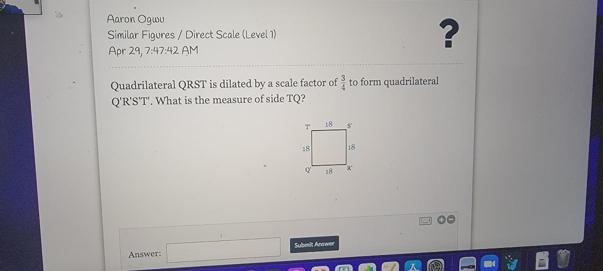 Aaron Ogwu
Similar Figures / Direct Scale (Level 1)
Apr 29, 7:47:42 AM
Quadrilateral QRST is dilated by a scale factor of to form quadrilateral
Q'R'S'T'. What is the measure of side TQ?
T'
18
S'
18
18
Q'
18
R'
Submit Answer
Answer:
