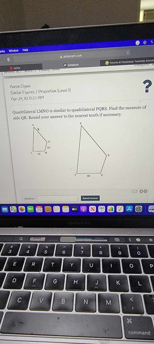 arks Window Help
A deltamath.com
© Parents at Plscataway Township Schools
Compiete. 4.
e DeltaMath
N Notlix
Recoru. 17T SCore, I rehany. NOne
?
Aaron Ogwu
Similar Figures / Proportion (Level 1)
Apr 29, 10:11:27 AM
Quadrilateral LMNO is similar to quadrilateral PQRS. Find the measure of
side QR. Round your answer to the nearest tenth if necessary.
56
Q
Answer:
Submlt Answer
étv
MacBook Pro
24
&
3
8
E
T
Y
U
P
G
H
J
K
C
V
M
command
