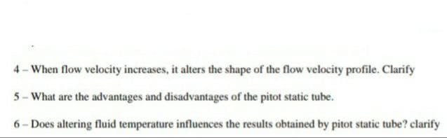 4- When flow velocity increases, it alters the shape of the flow velocity profile. Clarify
5 - What are the advantages and disadvantages of the pitot static tube.
6- Does altering fluid temperature influences the results obtained by pitot static tube? clarify
