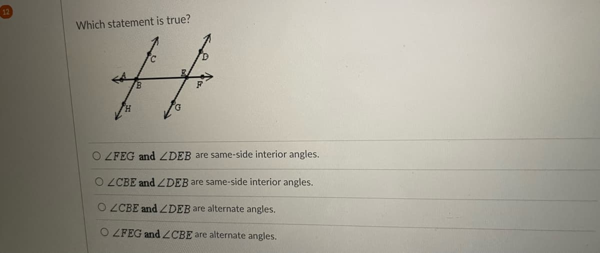 **Question:**

Which statement is true?

**Diagram Description:**

The image contains a diagram of two intersecting lines forming eight angles around the point of intersection, which is labeled as point E. The lines are not labeled specifically, but the points on them are labeled as follows:

- Points A, B, E, F, and G are aligned along one line.
- Points H, B, E, C, and D are aligned along the other line extending upwards.

**Question Options:**

- **Option 1:** ⃞ ∠FEG and ∠DEB are same-side interior angles.
- **Option 2:** ⃞ ∠CBE and ∠DEB are same-side interior angles.
- **Option 3:** ⃞ ∠CBE and ∠DEB are alternate angles.
- **Option 4:** ⃞ ∠FEG and ∠CBE are alternate angles.

**Explanation of Angles:**

In the diagram:
- Angles that share the same side and lie on the inside of the lines are referred to as same-side interior angles.
- Angles that are on opposite sides of the transversal and lie on the inside of the lines are referred to as alternate interior angles.

**Correct Answer:**

Option 2: ∠CBE and ∠DEB are same-side interior angles.

Explanation:
- ∠CBE and ∠DEB lie on the same side of the line intersecting the parallel lines and are on the interior side of these lines, making them same-side interior angles.