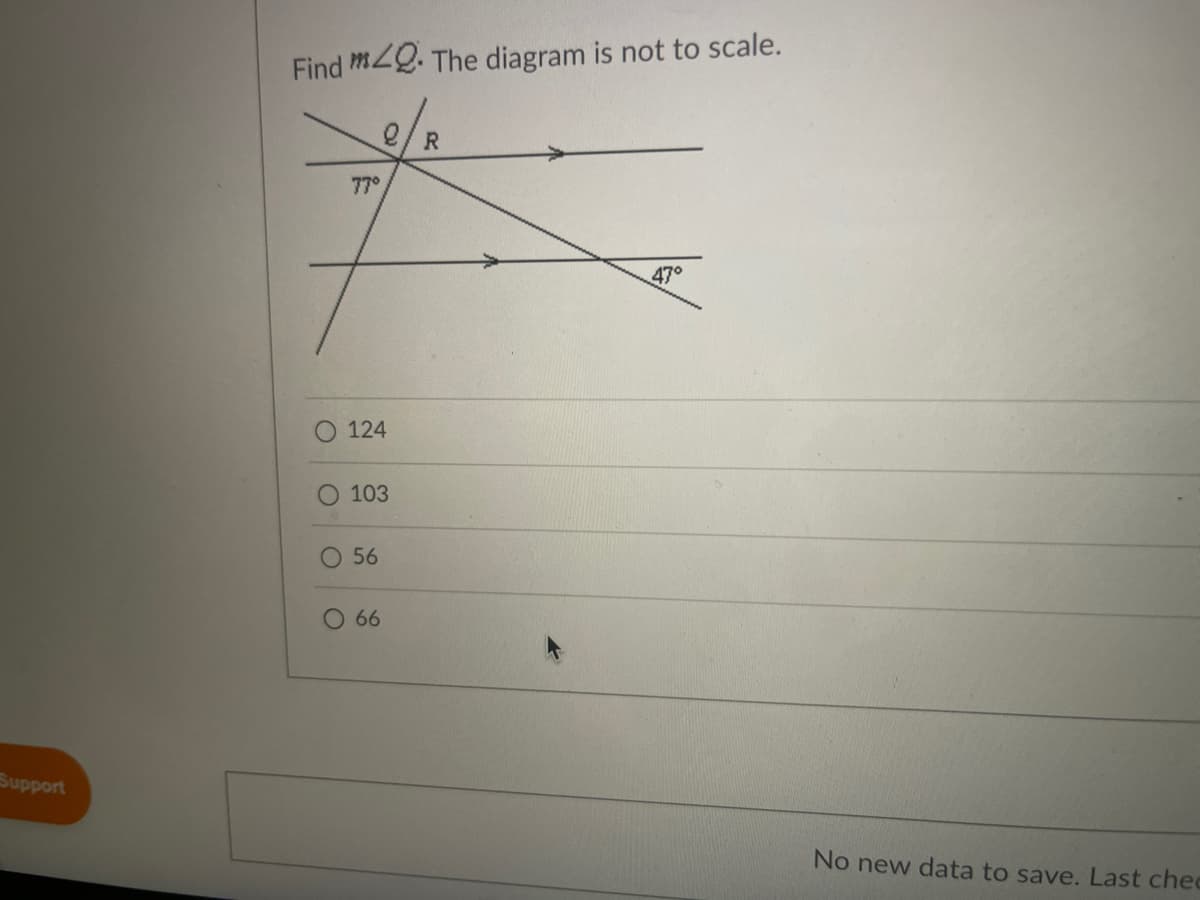 ### Geometry Problem: Finding Angle Measures

#### Problem Statement:
**Find \( m\angle Q \):**

The diagram is not to scale.

#### Diagram Description:
The diagram illustrates the crossing of two lines, forming several angles. 

1. There are two intersecting lines, one horizontal and one oblique.
2. One of the angles at the intersection is labeled as \( 77^\circ \).
3. Another angle, directly opposite to the oblique line's acute angle, is labeled as \( 47^\circ \).

#### Provided Options:
- \( 124 \)
- \( 103 \)
- \( 56 \)
- \( 66 \)

#### Explanation:
Given the angles \( 77^\circ \) and \( 47^\circ \), you need to determine the measure of \( m\angle Q \).

Let's calculate:

Since the angles on a straight line add up to \( 180^\circ \):

1. Find the supplementary angle to \( 77^\circ \) (since they form a straight line):
\[ 180^\circ - 77^\circ = 103^\circ \]

Considering the labeled angles directly:
- \( 77^\circ \) and the opposite angle makes \( \angle Q \).

Thus, \( m \angle Q = 103^\circ\).

**Correct Answer:** \( 103 \)

---