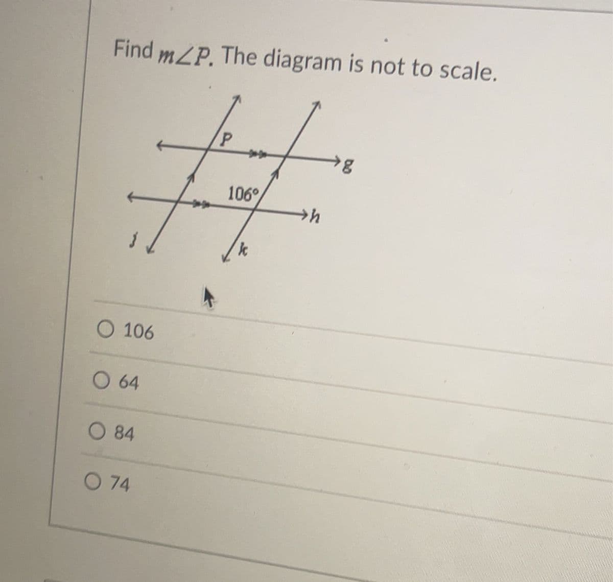 ### Problem:
Find \( m \angle P \). The diagram is not to scale.

### Diagram Description:
The diagram shows two parallel lines, labeled \( j \) and \( k \), and two other parallel lines, labeled \( g \) and \( h \), intersecting \( j \) and \( k \). 

At the intersection of line \( j \) with line \( h \), an angle is marked as 106°.

### Options:
- 106
- 64
- 84
- 74 

### Solution Explanation:
Given that the lines \( j \) and \( k \) are parallel and intersected by line \( h \) forming a transversal, the corresponding angle where \( g \) intersects with \( k \) and line \( h \) also intersecting line \( k \) (forming angle \( P \)) should be equal to 106° due to the corresponding angles postulate.

Therefore, \( m \angle P = 106° \).

### Answer:
\[ \text{Answer: } 106 \]