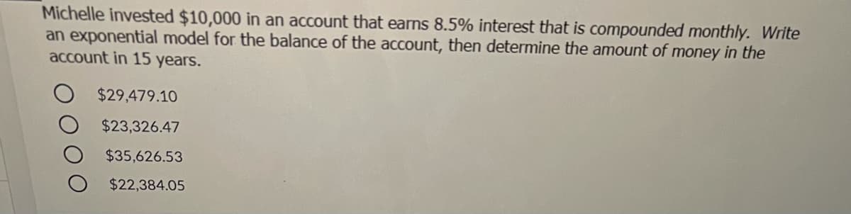 Michelle invested $10,000 in an account that earns 8.5% interest that is compounded monthly. Write
an exponential model for the balance of the account, then determine the amount of money in the
account in 15 years.
$29,479.10
$23,326.47
$35,626.53
$22,384.05
