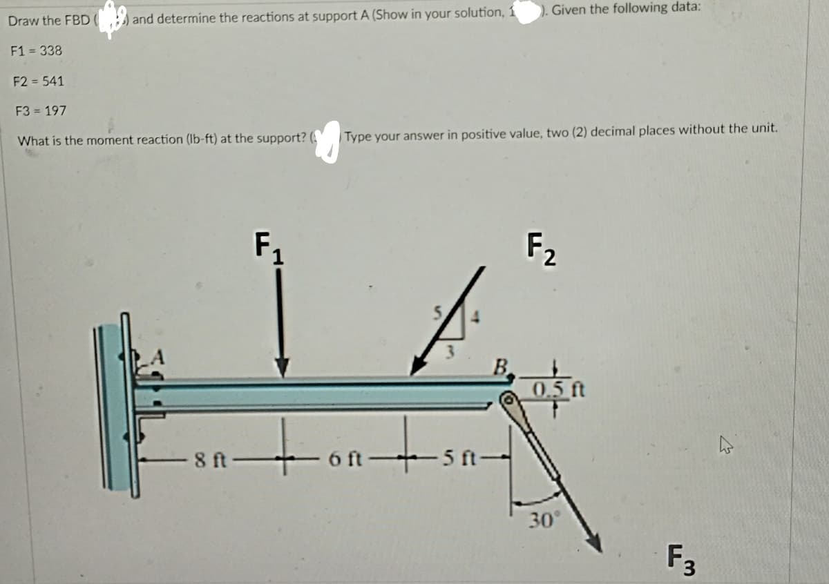 Given the following data:
Draw the FBD(
and determine the reactions at support A (Show in your solution, 1
F1 = 338
F2 = 541
F3 = 197
What is the moment reaction (lb-ft) at the support? (
Type your answer in positive value, two (2) decimal places without the unit.
F1
F2
B
0.5 ft
- 8 ft +6 ft 5 ft-
30°
F3
