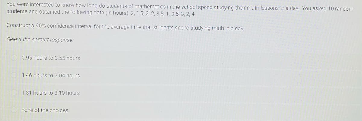 You were interested to know how long do students of mathematics in the school spend studying their math lessons in a day. You asked 10 random
students and obtained the following data (in hours): 2, 1.5, 3, 2, 3.5, 1.0.5, 3, 2, 4.
Construct a 90% confidence interval for the average time that students spend studying math in a day.
Select the correct response:
0.95 hours to 3.55 hours
1.46 hours to 3.04 hours
1.31 hours to 3.19 hours
none of the choices