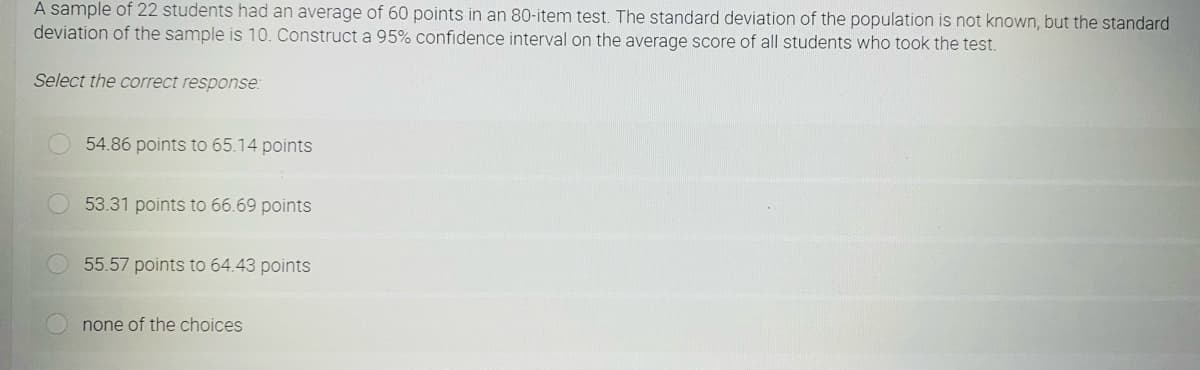 A sample of 22 students had an average of 60 points in an 80-item test. The standard deviation of the population is not known, but the standard
deviation of the sample is 10. Construct a 95% confidence interval on the average score of all students who took the test.
Select the correct response:
54.86 points to 65.14 points
53.31 points to 66.69 points
55.57 points to 64.43 points
none of the choices