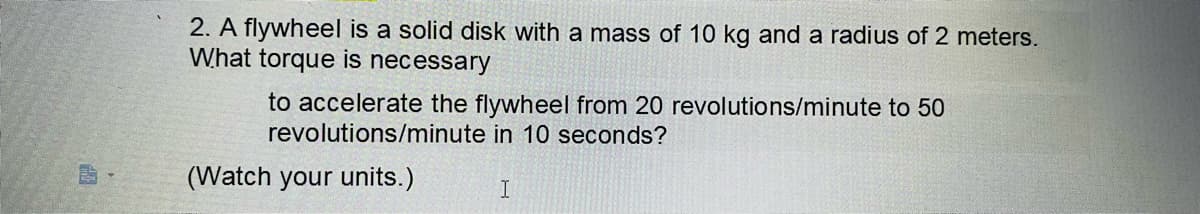 EP
2. A flywheel is a solid disk with a mass of 10 kg and a radius of 2 meters.
What torque is necessary
to accelerate the flywheel from 20 revolutions/minute to 50
revolutions/minute in 10 seconds?
(Watch your units.)
I