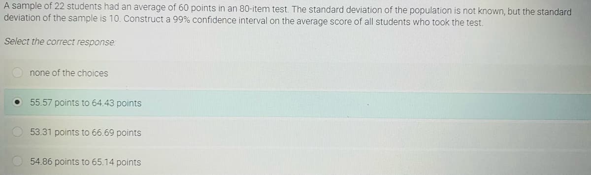 A sample of 22 students had an average of 60 points in an 80-item test. The standard deviation of the population is not known, but the standard
deviation of the sample is 10. Construct a 99% confidence interval on the average score of all students who took the test.
Select the correct response:
none of the choices
55.57 points to 64.43 points
53.31 points to 66.69 points
54.86 points to 65.14 points