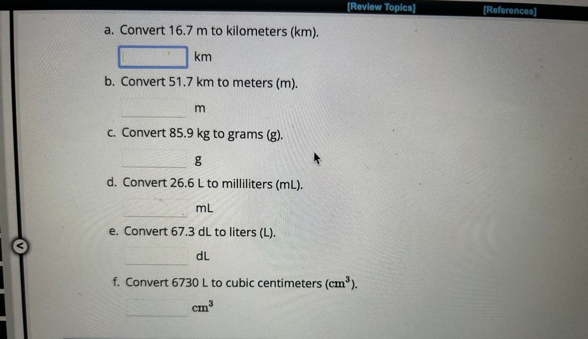 a. Convert 16.7 m to kilometers (km).
km
b. Convert 51.7 km to meters (m).
m
BAR
[Review Topics]
c. Convert 85.9 kg to grams (g).
g
d. Convert 26.6 L to milliliters (mL).
mL
e. Convert 67.3 dL to liters (L).
dL
f. Convert 6730 L to cubic centimeters (cm³).
3
cm³
[References]