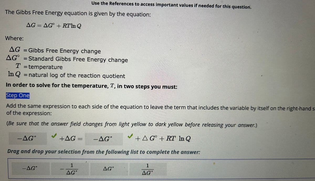 The Gibbs Free Energy equation is given by the equation:
AG = AG + RTln Q
SUDDEN
Use the References to access important values if needed for this question.
Where:
AG = Gibbs Free Energy change
AG = Standard Gibbs Free Energy change
T = temperature
In Q = natural log of the reaction quotient
In order to solve for the temperature, T, in two steps you must:
Step One
Add the same expression to each side of the equation to leave the term that includes the variable by itself on the right-hand s
of the expression:
(Be sure that the answer field changes from light yellow to dark yellow before releasing your answer.)
- AGⓇ
+AG = -AGⓇ
+ AG + RT In Q
Drag and drop your selection from the following list to complete the answer:
-AGⓇ
1
AG
AG
1
AG